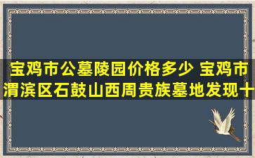 宝鸡市公墓陵园价格多少 宝鸡市渭滨区石鼓山西周贵族墓地发现十周年特别展启动